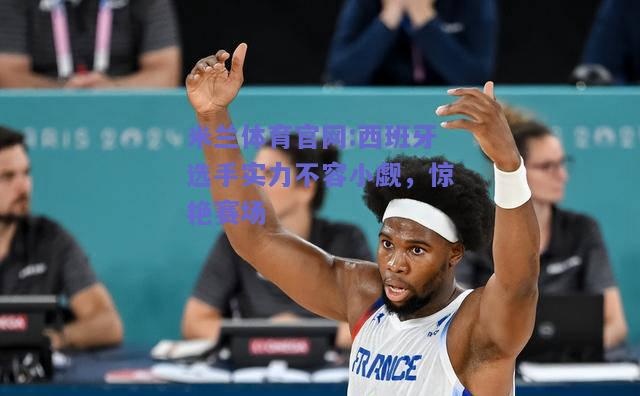 米兰体育官网:西班牙选手实力不容小觑，惊艳赛场