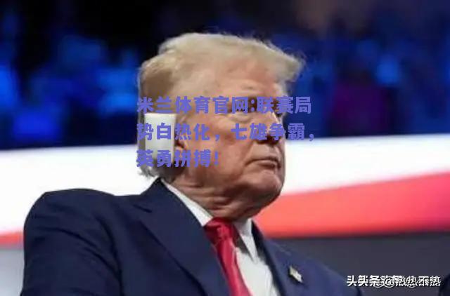 米兰体育官网:联赛局势白热化，七雄争霸，英勇拼搏！