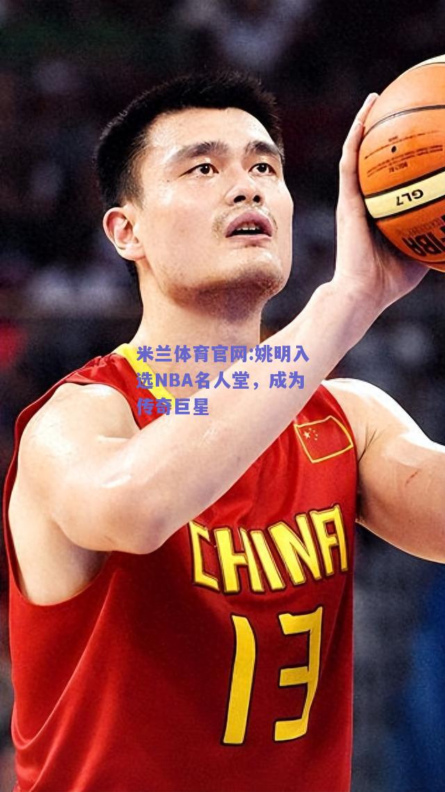 米兰体育官网:姚明入选NBA名人堂，成为传奇巨星