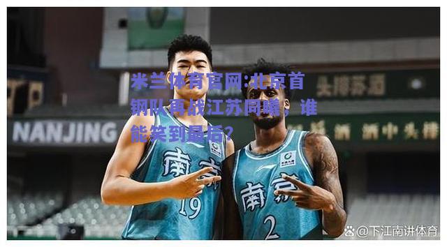 米兰体育官网:北京首钢队再战江苏同曦，谁能笑到最后？