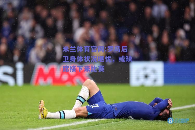米兰体育官网:罗马后卫身体状况堪忧，或缺席接下来比赛