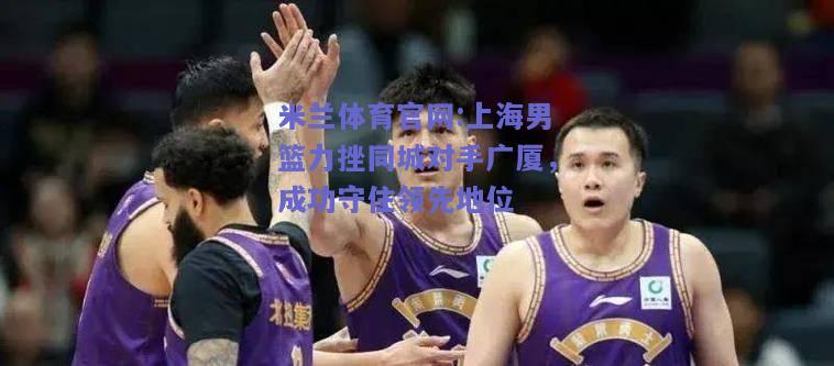 米兰体育官网:上海男篮力挫同城对手广厦，成功守住领先地位