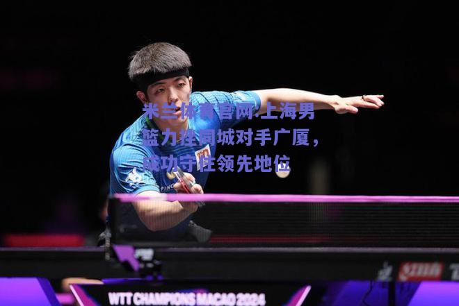 米兰体育官网:上海男篮力挫同城对手广厦，成功守住领先地位