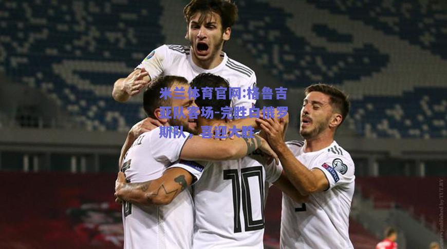 米兰体育官网:格鲁吉亚队客场-完胜白俄罗斯队，喜迎大胜