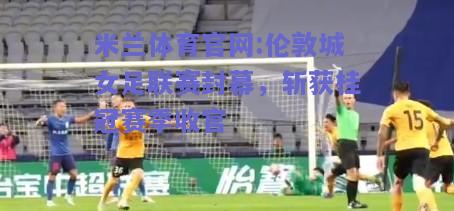 米兰体育官网:伦敦城女足联赛封幕，斩获桂冠赛季收官
