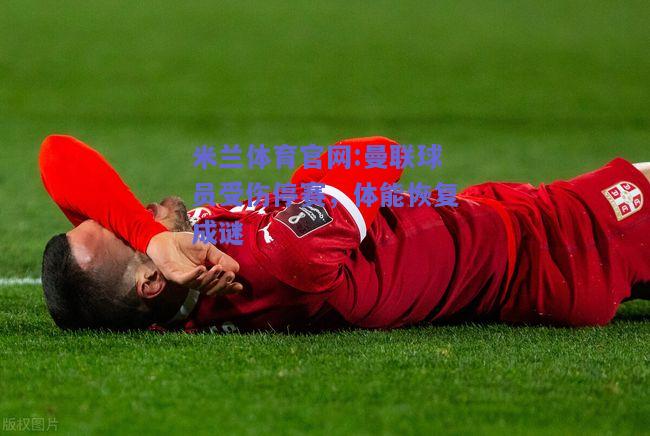 米兰体育官网:曼联球员受伤停赛，体能恢复成谜