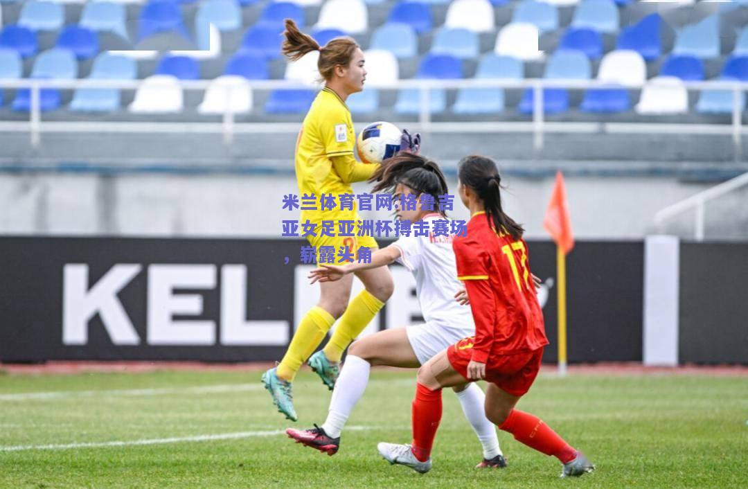 米兰体育官网:格鲁吉亚女足亚洲杯搏击赛场，崭露头角