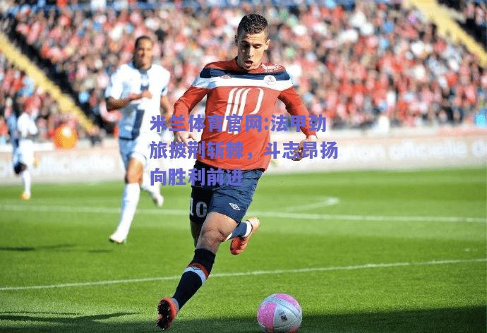 米兰体育官网:法甲劲旅披荆斩棘，斗志昂扬向胜利前进