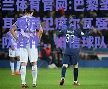 米兰体育官网:巴黎圣日耳曼后卫席尔瓦强调团队合作，相信球队实力