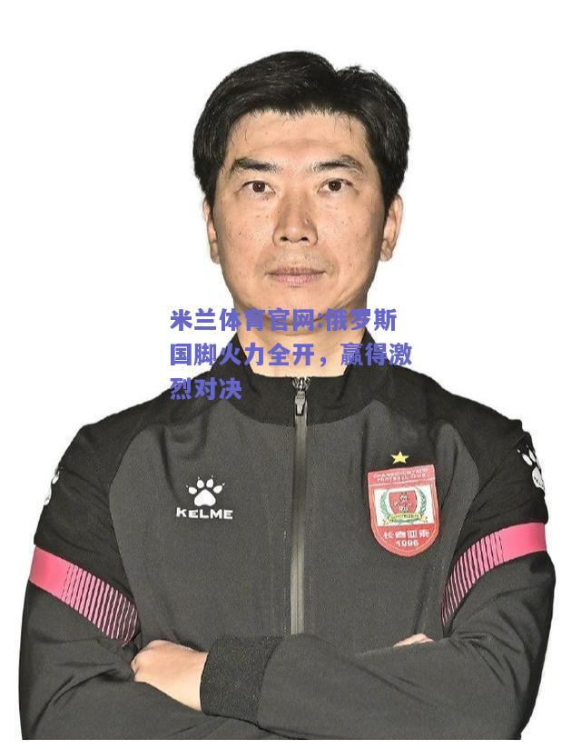 米兰体育官网:俄罗斯国脚火力全开，赢得激烈对决
